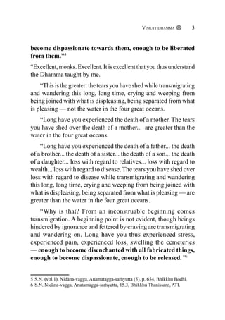 Vimuttidhamma 3
become dispassionate towards them, enough to be liberated
from them.”5
“Excellent, monks. Excellent. It is excellent that you thus understand
the Dhamma taught by me.
“This is the greater: the tears you have shed while transmigrating
and wandering this long, long time, crying and weeping from
being joined with what is displeasing, being separated from what
is pleasing — not the water in the four great oceans.
“Long have you experienced the death of a mother. The tears
you have shed over the death of a mother... are greater than the
water in the four great oceans.
“Long have you experienced the death of a father... the death
of a brother... the death of a sister... the death of a son... the death
of a daughter... loss with regard to relatives... loss with regard to
wealth... loss with regard to disease. The tears you have shed over
loss with regard to disease while transmigrating and wandering
this long, long time, crying and weeping from being joined with
what is displeasing, being separated from what is pleasing — are
greater than the water in the four great oceans.
“Why is that? From an inconstruable beginning comes
transmigration. A beginning point is not evident, though beings
hindered by ignorance and fettered by craving are transmigrating
and wandering on. Long have you thus experienced stress,
experienced pain, experienced loss, swelling the cemeteries
— enough to become disenchanted with all fabricated things,
enough to become dispassionate, enough to be released.”6
5 S.N. (vol.1), Nidāna-vagga, Anamatagga-saṁyutta (5), p. 654, Bhikkhu Bodhi.
6 S.N. Nidāna-vagga, Anatamagga-saṁyutta, 15.3, Bhikkhu Thanissaro, ATI.
 