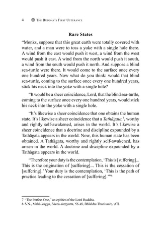 The Buddha’s First Utterance
4
Rare States
“Monks, suppose that this great earth were totally covered with
water, and a man were to toss a yoke with a single hole there.
A wind from the east would push it west, a wind from the west
would push it east. A wind from the north would push it south,
a wind from the south would push it north. And suppose a blind
sea-turtle were there. It would come to the surface once every
one hundred years. Now what do you think: would that blind
sea-turtle, coming to the surface once every one hundred years,
stick his neck into the yoke with a single hole?
“It would be a sheer coincidence, Lord, that the blind sea-turtle,
coming to the surface once every one hundred years, would stick
his neck into the yoke with a single hole.
“It’s likewise a sheer coincidence that one obtains the human
state. It’s likewise a sheer coincidence that a Tathāgata,7
, worthy
and rightly self-awakened, arises in the world. It’s likewise a
sheer coincidence that a doctrine and discipline expounded by a
Tathāgata appears in the world. Now, this human state has been
obtained. A Tathāgata, worthy and rightly self-awakened, has
arisen in the world. A doctrine and discipline expounded by a
Tathāgata appears in the world.
“Therefore your duty is the contemplation, ‘This is [suffering]...
This is the origination of [suffering]... This is the cessation of
[suffering].’ Your duty is the contemplation, ‘This is the path of
practice leading to the cessation of [suffering].’”8
7 “The Perfect One,” an epithet of the Lord Buddha.
8 S.N., Mahā-vagga, Sacca-saṃyutta, 56.48, Bhikkhu Thanissaro, ATI.
 