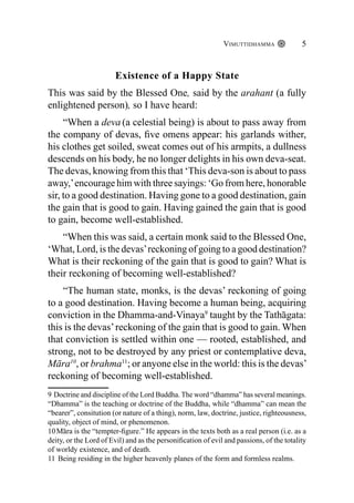 Vimuttidhamma 5
Existence of a Happy State
This was said by the Blessed One, said by the arahant (a fully
enlightened person), so I have heard:
“When a deva (a celestial being) is about to pass away from
the company of devas, five omens appear: his garlands wither,
his clothes get soiled, sweat comes out of his armpits, a dullness
descends on his body, he no longer delights in his own deva-seat.
The devas, knowing from this that ‘This deva-son is about to pass
away,’encourage him with three sayings: ‘Go from here, honorable
sir, to a good destination. Having gone to a good destination, gain
the gain that is good to gain. Having gained the gain that is good
to gain, become well-established.
“When this was said, a certain monk said to the Blessed One,
‘What, Lord, is the devas’reckoning of going to a good destination?
What is their reckoning of the gain that is good to gain? What is
their reckoning of becoming well-established?
“The human state, monks, is the devas’ reckoning of going
to a good destination. Having become a human being, acquiring
conviction in the Dhamma-and-Vinaya9
taught by the Tathāgata:
this is the devas’reckoning of the gain that is good to gain. When
that conviction is settled within one — rooted, established, and
strong, not to be destroyed by any priest or contemplative deva,
Māra10
, or brahma11
; or anyone else in the world: this is the devas’
reckoning of becoming well-established.
9 Doctrine and discipline of the Lord Buddha. The word “dhamma” has several meanings.
“Dhamma” is the teaching or doctrine of the Buddha, while “dhamma” can mean the
“bearer”, consitution (or nature of a thing), norm, law, doctrine, justice, righteousness,
quality, object of mind, or phenomenon.
10Māra is the “tempter-figure.” He appears in the texts both as a real person (i.e. as a
deity, or the Lord of Evil) and as the personification of evil and passions, of the totality
of worldy existence, and of death.
11 Being residing in the higher heavenly planes of the form and formless realms.
 