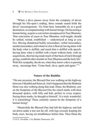 The Buddha’s First Utterance
6
“When a deva passes away from the company of devas
through his life-span’s ending, three sounds sound forth the
devas’ encouragement. ‘Go from here, honorable sir, to a good
destination, to companionship with human beings. On becoming a
human being, acquire a conviction unsurpassed in True Dhamma.
That conviction of yours in True Dhamma, well-taught, should
be settled, rooted, established — undestroyed as long as you
live. Having abandoned bodily misconduct, verbal misconduct,
mental misconduct, and whatever else is flawed; having done with
the body what is skillful, and much that is skillful with speech,
having done what is skillful with a heart without limit, with no
acquisitions, then having made much of that basis of merit through
giving, establish other mortals in True Dhamma and the holy life.’
With this sympathy, the devas, when they know a deva is passing
away, encourage him: ‘Come back, deva, again and again.’”12
Nature of the Buddha
“On one occasion, the Blessed One was walking on the highway
between Ukkatthā and Setavyā.And it happened that the Brahmin
Dona was also walking along that road. Dona, the Brahmin, saw
on the footprints of the Blessed One the wheel marks with their
thousand spokes, with felly and hub, perfect in every respect.
Seeing these marks, he thought to himself: ‘It is truly wonderful,
it is astonishing! These certainly cannot be the footprints of a
human being!’
“Meanwhile the Blessed One had left the highway and had
sat down under a tree not far off, with legs crossed, keeping his
body erect, having set mindfulness before him. Then Dona the
12 K.N., Itivuttaka, 3.34, Bhikkhu Thanissaro, ATI.
 