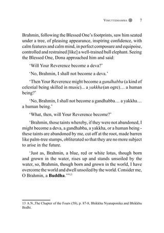 Vimuttidhamma 7
Brahmin, following the Blessed One’s footprints, saw him seated
under a tree, of pleasing appearance, inspiring confidence, with
calm features and calm mind, in perfect composure and equipoise,
controlled and restrained [like] a well-trained bull elephant. Seeing
the Blessed One, Dona approached him and said:
‘Will Your Reverence become a deva?’
‘No, Brahmin, I shall not become a deva.’
‘Then Your Reverence might become a gandhabba (a kind of
celestial being skilled in music)... a yakkha(an ogre)… a human
being?’
‘No, Brahmin, I shall not become a gandhabba… a yakkha…
a human being.’
‘What, then, will Your Reverence become?’
‘Brahmin, those taints whereby, if they were not abandoned, I
might become a deva, a gandhabba, a yakkha, or a human being -
these taints are abandoned by me, cut off at the root, made barren
like palm-tree stumps, obliterated so that they are no more subject
to arise in the future.
‘Just as, Brahmin, a blue, red or white lotus, though born
and grown in the water, rises up and stands unsoiled by the
water, so, Brahmin, though born and grown in the world, I have
overcome the world and dwell unsoiled by the world. Consider me,
O Brahmin, a Buddha.’”13
13 A.N.,The Chapter of the Fours (58), p. 87-8, Bhikkhu Nyanaponika and Bhikkhu
Bodhi.
 