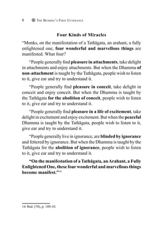 The Buddha’s First Utterance
8
Four Kinds of Miracles
“Monks, on the manifestation of a Tathāgata, an arahant, a fully
enlightened one, four wonderful and marvellous things are
manifested. What four?
“People generally find pleasure in attachments, take delight
in attachments and enjoy attachments. But when the Dhamma of
non-attachment is taught by the Tathāgata, people wish to listen
to it, give ear and try to understand it.
“People generally find pleasure in conceit, take delight in
conceit and enjoy conceit. But when the Dhamma is taught by
the Tathāgata for the abolition of conceit, people wish to listen
to it, give ear and try to understand it.
“People generally find pleasure in a life of excitement, take
delight in excitement and enjoy excitement. But when the peaceful
Dhamma is taught by the Tathāgata, people wish to listen to it,
give ear and try to understand it.
“People generally live in ignorance, are blinded by ignorance
and fettered by ignorance. But when the Dhamma is taught by the
Tathāgata for the abolition of ignorance, people wish to listen
to it, give ear and try to understand it.
“On the manifestation of a Tathāgata, anArahant, a Fully
Enlightened One, these four wonderful and marvellous things
become manifest.”14
14 Ibid. (78), p. 109-10.
 