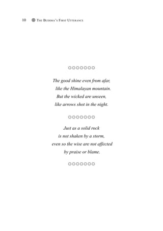 The Buddha’s First Utterance
10
The good shine even from afar,
like the Himalayan mountain.
But the wicked are unseen,
like arrows shot in the night.
Just as a solid rock
is not shaken by a storm,
even so the wise are not affected
by praise or blame.
 