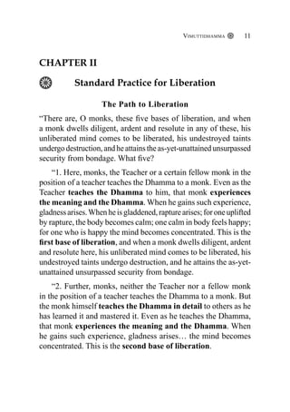 Vimuttidhamma 11
CHAPTER II
Standard Practice for Liberation
The Path to Liberation
“There are, O monks, these five bases of liberation, and when
a monk dwells diligent, ardent and resolute in any of these, his
unliberated mind comes to be liberated, his undestroyed taints
undergo destruction, and he attains the as-yet-unattained unsurpassed
security from bondage. What five?
“1. Here, monks, the Teacher or a certain fellow monk in the
position of a teacher teaches the Dhamma to a monk. Even as the
Teacher teaches the Dhamma to him, that monk experiences
the meaning and the Dhamma. When he gains such experience,
gladnessarises.Whenheisgladdened,rapturearises;foroneuplifted
by rapture, the body becomes calm; one calm in body feels happy;
for one who is happy the mind becomes concentrated. This is the
first base of liberation, and when a monk dwells diligent, ardent
and resolute here, his unliberated mind comes to be liberated, his
undestroyed taints undergo destruction, and he attains the as-yet-
unattained unsurpassed security from bondage.
“2. Further, monks, neither the Teacher nor a fellow monk
in the position of a teacher teaches the Dhamma to a monk. But
the monk himself teaches the Dhamma in detail to others as he
has learned it and mastered it. Even as he teaches the Dhamma,
that monk experiences the meaning and the Dhamma. When
he gains such experience, gladness arises… the mind becomes
concentrated. This is the second base of liberation.
 