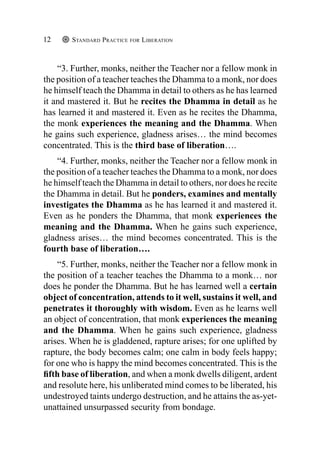 Standard Practice for Liberation
12
“3. Further, monks, neither the Teacher nor a fellow monk in
the position of a teacher teaches the Dhamma to a monk, nor does
he himself teach the Dhamma in detail to others as he has learned
it and mastered it. But he recites the Dhamma in detail as he
has learned it and mastered it. Even as he recites the Dhamma,
the monk experiences the meaning and the Dhamma. When
he gains such experience, gladness arises… the mind becomes
concentrated. This is the third base of liberation….
“4. Further, monks, neither the Teacher nor a fellow monk in
the position of a teacher teaches the Dhamma to a monk, nor does
he himself teach the Dhamma in detail to others, nor does he recite
the Dhamma in detail. But he ponders, examines and mentally
investigates the Dhamma as he has learned it and mastered it.
Even as he ponders the Dhamma, that monk experiences the
meaning and the Dhamma. When he gains such experience,
gladness arises… the mind becomes concentrated. This is the
fourth base of liberation….
“5. Further, monks, neither the Teacher nor a fellow monk in
the position of a teacher teaches the Dhamma to a monk… nor
does he ponder the Dhamma. But he has learned well a certain
object of concentration, attends to it well, sustains it well, and
penetrates it thoroughly with wisdom. Even as he learns well
an object of concentration, that monk experiences the meaning
and the Dhamma. When he gains such experience, gladness
arises. When he is gladdened, rapture arises; for one uplifted by
rapture, the body becomes calm; one calm in body feels happy;
for one who is happy the mind becomes concentrated. This is the
fifth base of liberation, and when a monk dwells diligent, ardent
and resolute here, his unliberated mind comes to be liberated, his
undestroyed taints undergo destruction, and he attains the as-yet-
unattained unsurpassed security from bondage.
 