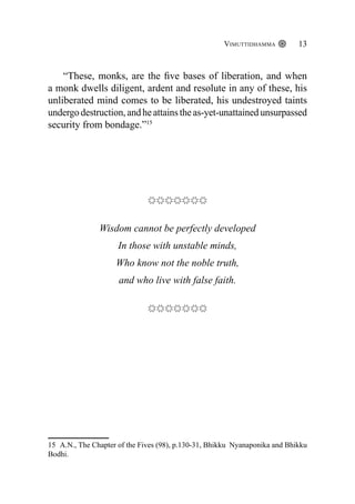 Vimuttidhamma 13
“These, monks, are the five bases of liberation, and when
a monk dwells diligent, ardent and resolute in any of these, his
unliberated mind comes to be liberated, his undestroyed taints
undergo destruction, and he attains the as-yet-unattained unsurpassed
security from bondage.”15
Wisdom cannot be perfectly developed
In those with unstable minds,
Who know not the noble truth,
and who live with false faith.
15 A.N., The Chapter of the Fives (98), p.130-31, Bhikku Nyanaponika and Bhikku
Bodhi.
 
