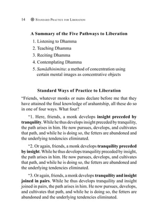 Standard Practice for Liberation
14
A Summary of the Five Pathways to Liberation
1. Listening to Dhamma
2. Teaching Dhamma
3. Reciting Dhamma
4. Contemplating Dhamma
5. Samādhinimitta: a method of concentration using
certain mental images as concentrative objects
Standard Ways of Practice to Liberation
“Friends, whatever monks or nuns declare before me that they
have attained the final knowledge of arahantship, all these do so
in one of four ways. What four?
“1. Here, friends, a monk develops insight preceded by
tranquility.While he thus develops insight preceded by tranquility,
the path arises in him. He now pursues, develops, and cultivates
that path, and while he is doing so, the fetters are abandoned and
the underlying tendencies eliminated.
“2. Or again, friends, a monk develops tranquility preceded
by insight.While he thus develops tranquility preceded by insight,
the path arises in him. He now pursues, develops, and cultivates
that path, and while he is doing so, the fetters are abandoned and
the underlying tendencies eliminated.
“3. Or again, friends, a monk develops tranquility and insight
joined in pairs. While he thus develops tranquility and insight
joined in pairs, the path arises in him. He now pursues, develops,
and cultivates that path, and while he is doing so, the fetters are
abandoned and the underlying tendencies eliminated.
 