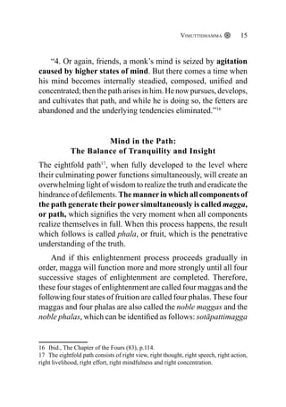 Vimuttidhamma 15
“4. Or again, friends, a monk’s mind is seized by agitation
caused by higher states of mind. But there comes a time when
his mind becomes internally steadied, composed, unified and
concentrated; then the path arises in him. He now pursues, develops,
and cultivates that path, and while he is doing so, the fetters are
abandoned and the underlying tendencies eliminated.”16
Mind in the Path:
The Balance of Tranquility and Insight
The eightfold path17
, when fully developed to the level where
their culminating power functions simultaneously, will create an
overwhelming light of wisdom to realize the truth and eradicate the
hindrance of defilements. The mannerin which all components of
the path generate their power simultaneously is called magga,
or path, which signifies the very moment when all components
realize themselves in full. When this process happens, the result
which follows is called phala, or fruit, which is the penetrative
understanding of the truth.
And if this enlightenment process proceeds gradually in
order, magga will function more and more strongly until all four
successive stages of enlightenment are completed. Therefore,
these four stages of enlightenment are called four maggas and the
following four states of fruition are called four phalas. These four
maggas and four phalas are also called the noble maggas and the
noble phalas, which can be identified as follows: sotāpattimagga
16 Ibid., The Chapter of the Fours (83), p.114.
17 The eightfold path consists of right view, right thought, right speech, right action,
right livelihood, right effort, right mindfulness and right concentration.
 