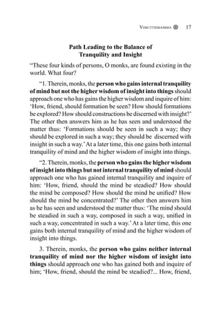 Vimuttidhamma 17
Path Leading to the Balance of
Tranquility and Insight
“These four kinds of persons, O monks, are found existing in the
world. What four?
“1.Therein, monks, the person who gains internal tranquility
of mind but not the higher wisdom of insight into things should
approach one who has gains the higher wisdom and inquire of him:
‘How, friend, should formation be seen? How should formations
be explored? How should constructions be discerned with insight?’
The other then answers him as he has seen and understood the
matter thus: ‘Formations should be seen in such a way; they
should be explored in such a way; they should be discerned with
insight in such a way.’At a later time, this one gains both internal
tranquility of mind and the higher wisdom of insight into things.
“2.Therein, monks, the person who gains the higherwisdom
of insight into things but not internal tranquility of mind should
approach one who has gained internal tranquility and inquire of
him: ‘How, friend, should the mind be steadied? How should
the mind be composed? How should the mind be unified? How
should the mind be concentrated?’ The other then answers him
as he has seen and understood the matter thus: ‘The mind should
be steadied in such a way, composed in such a way, unified in
such a way, concentrated in such a way.’At a later time, this one
gains both internal tranquility of mind and the higher wisdom of
insight into things.
3. Therein, monks, the person who gains neither internal
tranquility of mind nor the higher wisdom of insight into
things should approach one who has gained both and inquire of
him; ‘How, friend, should the mind be steadied?... How, friend,
 