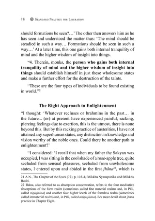 Standard Practice for Liberation
18
should formations be seen?…’The other then answers him as he
has seen and understood the matter thus: ‘The mind should be
steadied in such a way… Formations should be seen in such a
way…’At a later time, this one gains both internal tranquility of
mind and the higher wisdom of insight into things.
“4. Therein, monks, the person who gains both internal
tranquility of mind and the higher wisdom of insight into
things should establish himself in just these wholesome states
and make a further effort for the destruction of the taints.
“These are the four types of individuals to be found existing
in world.”21
The Right Approach to Enlightenment
“I thought: ‘Whatever recluses or brahmins in the past… in
the future... (or) at present have experienced painful, racking,
piercing feelings due to exertion, this is the utmost, there is none
beyond this. But by this racking practice of austerities, I have not
attained any superhuman states, any distinction in knowledge and
vision worthy of the noble ones. Could there be another path to
enlightenment?’
“I considered: ‘I recall that when my father the Sakyan was
occupied, I was sitting in the cool shade of a rose-apple tree, quite
secluded from sensual pleasures, secluded from unwholesome
states, I entered upon and abided in the first jhāna22
, which is
21 A.N., The Chapter of the Fours (72), p. 103-4, Bhikkhu Nyanaponika and Bhikkhu
Bodhi.
22 Jhāna, also referred to as absorption concentration, refers to the four meditative
absorptions of the form realm (sometimes called fine material realms and, in Pāli,
called rūpajhāna) and another four higher levels of the formless realm (sometimes
called immaterial realms and, in Pāli, called arūpajhāna). See more detail about jhāna
practice in Chapter Eight.
 