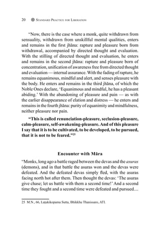 Standard Practice for Liberation
20
“Now, there is the case where a monk, quite withdrawn from
sensuality, withdrawn from unskillful mental qualities, enters
and remains in the first jhāna: rapture and pleasure born from
withdrawal, accompanied by directed thought and evaluation.
With the stilling of directed thought and evaluation, he enters
and remains in the second jhāna: rapture and pleasure born of
concentration, unification of awareness free from directed thought
and evaluation — internal assurance.With the fading of rapture, he
remains equanimous, mindful and alert, and senses pleasure with
the body. He enters and remains in the third jhāna, of which the
Noble Ones declare, ‘Equanimous and mindful, he has a pleasant
abiding.’ With the abandoning of pleasure and pain — as with
the earlier disappearance of elation and distress — he enters and
remains in the fourth jhāna: purity of equanimity and mindfulness,
neither pleasure nor pain.
“This is called renunciation-pleasure, seclusion-pleasure,
calm-pleasure, self-awakening-pleasure.And of this pleasure
I say that it is to be cultivated, to be developed, to be pursued,
that it is not to be feared.”25
Encounter with Māra
“Monks, long ago a battle raged between the devas and the asuras
(demons), and in that battle the asuras won and the devas were
defeated. And the defeated devas simply fled, with the asuras
facing north hot after them. Then thought the devas: ‘The asuras
give chase; let us battle with them a second time!’And a second
time they fought and a second time were defeated and pursued....
25 M.N., 66, Laṭukikopama Sutta, Bhikkhu Thanissaro, ATI.
 