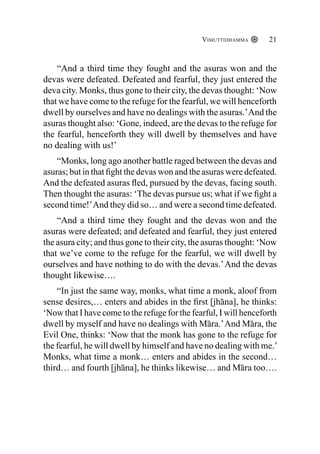 Vimuttidhamma 21
“And a third time they fought and the asuras won and the
devas were defeated. Defeated and fearful, they just entered the
deva city. Monks, thus gone to their city, the devas thought: ‘Now
that we have come to the refuge for the fearful, we will henceforth
dwell by ourselves and have no dealings with the asuras.’And the
asuras thought also: ‘Gone, indeed, are the devas to the refuge for
the fearful, henceforth they will dwell by themselves and have
no dealing with us!’
“Monks, long ago another battle raged between the devas and
asuras; but in that fight the devas won and the asuras were defeated.
And the defeated asuras fled, pursued by the devas, facing south.
Then thought the asuras: ‘The devas pursue us; what if we fight a
second time!’And they did so… and were a second time defeated.
“And a third time they fought and the devas won and the
asuras were defeated; and defeated and fearful, they just entered
the asura city; and thus gone to their city, the asuras thought: ‘Now
that we’ve come to the refuge for the fearful, we will dwell by
ourselves and have nothing to do with the devas.’And the devas
thought likewise….
“In just the same way, monks, what time a monk, aloof from
sense desires,… enters and abides in the first [jhāna], he thinks:
‘Now that I have come to the refuge for the fearful, I will henceforth
dwell by myself and have no dealings with Māra.’And Māra, the
Evil One, thinks: ‘Now that the monk has gone to the refuge for
the fearful, he will dwell by himself and have no dealing with me.’
Monks, what time a monk… enters and abides in the second…
third… and fourth [jhāna], he thinks likewise… and Māra too….
 