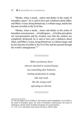 Standard Practice for Liberation
22
“Monks, when a monk... enters and abides in the realm of
boundless space26
, he is said to have put a darkness about Māra,
and Māra’s vision, being blotted out, is without range, and he has
become invisible to the Evil One.
“Monks, when a monk... enters and abides in the realm of
boundless consciousness… of nothingness… of neither perception
nor non-perception and by wisdom sees that the cankers are
completely destroyed, he is said to have put a darkness about
Māra, and Māra’s vision, being blotted out, is without range; and
he has become invisible to the Evil One and has passed through
the world’s entanglement.”27
Māra can destroy those
who are attached to sensual beauty,
not controlling their behavior,
lacking moderation in eating,
idle and weak,
like the strong wind
uprooting an old tree.
26 The four higher levels of jhāna in the formless realm (arūpajhāna) are as follows:
the realm of boundless space, the realm of boundless consciousness, the realm of
nothingness and the realm of neither perception nor non-perception.
27 A.N. vol. 4, The Book of the Nines (9,4,39), p. 290-91, Hare.
 