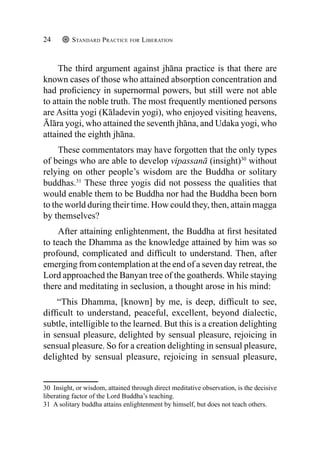 Standard Practice for Liberation
24
The third argument against jhāna practice is that there are
known cases of those who attained absorption concentration and
had proficiency in supernormal powers, but still were not able
to attain the noble truth. The most frequently mentioned persons
are Asitta yogi (Kāladevin yogi), who enjoyed visiting heavens,
Ālāra yogi, who attained the seventh jhāna, and Udaka yogi, who
attained the eighth jhāna.
These commentators may have forgotten that the only types
of beings who are able to develop vipassanā (insight)30
without
relying on other people’s wisdom are the Buddha or solitary
buddhas.31
These three yogis did not possess the qualities that
would enable them to be Buddha nor had the Buddha been born
to the world during their time. How could they, then, attain magga
by themselves?
After attaining enlightenment, the Buddha at first hesitated
to teach the Dhamma as the knowledge attained by him was so
profound, complicated and difficult to understand. Then, after
emerging from contemplation at the end of a seven day retreat, the
Lord approached the Banyan tree of the goatherds. While staying
there and meditating in seclusion, a thought arose in his mind:
“This Dhamma, [known] by me, is deep, difficult to see,
difficult to understand, peaceful, excellent, beyond dialectic,
subtle, intelligible to the learned. But this is a creation delighting
in sensual pleasure, delighted by sensual pleasure, rejoicing in
sensual pleasure. So for a creation delighting in sensual pleasure,
delighted by sensual pleasure, rejoicing in sensual pleasure,
30 Insight, or wisdom, attained through direct meditative observation, is the decisive
liberating factor of the Lord Buddha’s teaching.
31 A solitary buddha attains enlightenment by himself, but does not teach others.
 