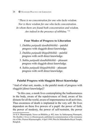 Standard Practice for Liberation
26
“There is no concentration for one who lacks wisdom.
Nor is there wisdom for one who lacks concentration.
In whom there are found both concentration and wisdom,
Are indeed in the presence of nibbāna.”34
Four Modes of Progress to Liberation
1. Dukkha patipadā dandhābhiññā – painful
progress with sluggish direct knowledge.
2. Dukkha patipadā khippābhiññā – painful
progress with swift direct knowledge.
3. Sukha patipadā dandhābhiññā – pleasant
progress with sluggish direct knowledge.
4. Sukha patipadā khippābhiññā – pleasant
progress with swift direct knowledge.
Painful Progress with Sluggish Direct Knowledge
“And of what sort, monks, is the painful mode of progress with
sluggish [direct knowledge]?
“In this case, a monk lives contemplating the loathsomeness
in the body, aware of the repulsiveness of food, aware of his
distaste for all the world, aware of impermanence in all activities.
Thus awareness of death is implanted in the very self. He lives
dependent on these five powers of a pupil: the power of faith,
the power of modesty, the power of self-restraint, the power
34 K.N. Dhammapada, Verses on Bhikkhu, p. 402, trans. by Sathienpong Wannapok,
The Buddha’s Verses in Dhammapada, published in commemoration of the crematory
rite of Mrs. Premsri Khemasingkhi, 4April 1999, Phra Sri Mahadhathu Royal Temple,
Bangkok.
 