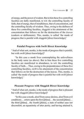 Vimuttidhamma 27
of energy, and the power of wisdom. But in him these five controlling
faculties are dully manifested, to wit: the controlling faculty of
faith, that of energy, that of mindfulness, that of concentration, and
the controlling faculty of wisdom. Thus, owing to the dullness of
these five controlling faculties, sluggish is his attainment of the
concentration that follows on for the destruction of the āsavas
(cankers or defilements). This, monks, is called ‘the mode of
progress that is painful with sluggish [direct knowledge].’
Painful Progress with Swift Direct Knowledge
“And of what sort, monks, is the mode of progress that is painful,
but with swift [direct knowledge]?
“In this case a monk lives contemplating the unloveliness
in the body same (as above). But in him these five controlling
faculties are manifested in abundance, to wit: the controlling
faculty of faith.... Thus, owing to the preponderance of these five
controlling faculties, swift is his attainment of the concentration
that follows on for the destruction of the āsavas. This, monks, is
called ‘the mode of progress that is painful but with swift [direct
knowledge].’
Pleasant Progress with Sluggish Direct Knowledge
“And of what sort, monks, is the mode of progress that is pleasant
but with sluggish [direct knowledge]?
“In this case a monk, aloof from sense-desires, aloof from evil
conditions… enters upon the first [jhāna]… the second [jhāna]…
the third [jhāna]…the fourth [jhāna], a state of neither ease nor
discomfort, an equanimity of utter purity, and having attained it,
 