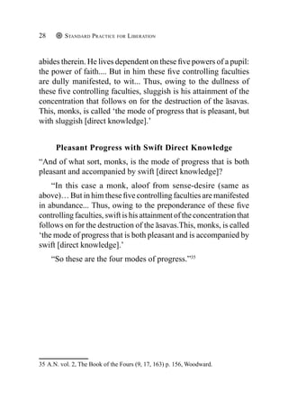 Standard Practice for Liberation
28
abides therein. He lives dependent on these five powers of a pupil:
the power of faith.... But in him these five controlling faculties
are dully manifested, to wit... Thus, owing to the dullness of
these five controlling faculties, sluggish is his attainment of the
concentration that follows on for the destruction of the āsavas.
This, monks, is called ‘the mode of progress that is pleasant, but
with sluggish [direct knowledge].’
Pleasant Progress with Swift Direct Knowledge
“And of what sort, monks, is the mode of progress that is both
pleasant and accompanied by swift [direct knowledge]?
“In this case a monk, aloof from sense-desire (same as
above)… But in him these five controlling faculties are manifested
in abundance... Thus, owing to the preponderance of these five
controlling faculties, swift is his attainment of the concentration that
follows on for the destruction of the āsavas.This, monks, is called
‘the mode of progress that is both pleasant and is accompanied by
swift [direct knowledge].’
“So these are the four modes of progress.”35
35  A.N. vol. 2, The Book of the Fours (9, 17, 163) p. 156, Woodward.
 