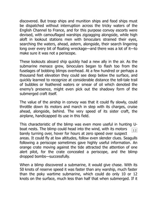 12
discovered. But troop ships and munition ships and food ships must
be dispatched without interruption across the tricky waters of the
English Channel to France, and for this purpose convoy escorts were
devised, with camouflaged warships zigzagging alongside, while high
aloft in lookout stations men with binoculars strained their eyes,
searching the waters, ahead, astern, alongside, their search lingering
long over every bit of floating wreckage—and there was a lot of it—to
make sure it was not a periscope.
These lookouts aboard ship quickly had a new ally in the air. As the
submarine menace grew, binoculars began to flash too from the
fuselages of bobbing blimps overhead. At a few hundred or perhaps a
thousand feet elevation they could see deep below the surface, and
quickly learned to recognize at considerable distance the tell-tale trail
of bubbles or feathered waters or smear of oil which denoted the
enemy’s presence, might even pick out the shadowy form of the
submerged craft itself.
The value of the airship in convoy was that it could fly slowly, could
throttle down its motors and march in step with its charges, cruise
ahead, alongside, behind. The very speed of its sister craft, the
airplane, handicapped its use in this field.
This characteristic of the blimp was even more useful in hunting U-
boat nests. The blimp could head into the wind, with its motors
barely turning over, hover for hours at zero speed over suspect
areas. It could fly at low altitudes, follow even slender clues. Seagulls
following a periscope sometimes gave highly useful information. An
orange crate moving against the tide attracted the attention of one
alert pilot, for the crate concealed a periscope, and the blimp
dropped bombs—successfully.
When a blimp discovered a submarine, it would give chase. With its
50 knots of reserve speed it was faster than any warship, much faster
than the poky wartime submarine, which could do only 10 or 12
knots on the surface, much less than half that when submerged. If it
 