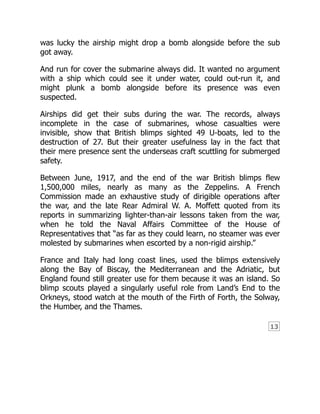 13
was lucky the airship might drop a bomb alongside before the sub
got away.
And run for cover the submarine always did. It wanted no argument
with a ship which could see it under water, could out-run it, and
might plunk a bomb alongside before its presence was even
suspected.
Airships did get their subs during the war. The records, always
incomplete in the case of submarines, whose casualties were
invisible, show that British blimps sighted 49 U-boats, led to the
destruction of 27. But their greater usefulness lay in the fact that
their mere presence sent the underseas craft scuttling for submerged
safety.
Between June, 1917, and the end of the war British blimps flew
1,500,000 miles, nearly as many as the Zeppelins. A French
Commission made an exhaustive study of dirigible operations after
the war, and the late Rear Admiral W. A. Moffett quoted from its
reports in summarizing lighter-than-air lessons taken from the war,
when he told the Naval Affairs Committee of the House of
Representatives that “as far as they could learn, no steamer was ever
molested by submarines when escorted by a non-rigid airship.”
France and Italy had long coast lines, used the blimps extensively
along the Bay of Biscay, the Mediterranean and the Adriatic, but
England found still greater use for them because it was an island. So
blimp scouts played a singularly useful role from Land’s End to the
Orkneys, stood watch at the mouth of the Firth of Forth, the Solway,
the Humber, and the Thames.
 