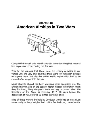 CHAPTER III
American Airships in Two Wars
Compared to British and French airships, American dirigibles made a
less impressive record during the first war.
This for the reasons that there were few enemy activities in our
waters until the very end, and that there were few American airships
to oppose them. Virtually the entire airship organization had to be
created after we got into the war.
Naval attachés abroad had been watching blimp operations over the
English channel, and on the basis of rather meager information which
they furnished, Navy designers were working on plans, when the
Secretary of the Navy, in February 1917, 60 days before the
declaration of war, ordered 16 blimps started at once.
Nine of these were to be built by Goodyear which had at least given
some study to the principles, had built a few balloons, one of which,
 