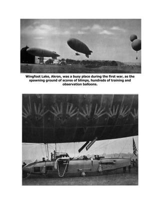 Wingfoot Lake, Akron, was a busy place during the first war, as the
spawning ground of scores of blimps, hundreds of training and
observation balloons.
 