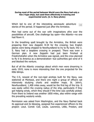 15
During most of the period between World wars the Navy had only a
few J-type ships, but used them effectively in training and
experimental work. (U. S. Navy photo)
Which led to one of the interesting aeronautic adventure
stories of the period. It happened just after the Armistice.
Men had come out of the war with imaginations afire over the
possibilities of aircraft. One challenge lay open—the Atlantic—no one
had flown it.
In the breathing spell brought by the Armistice, the British were
preparing their new Zeppelin R-34 for the crossing; two English
planes were being shipped to Newfoundland to try to fly back; the U.
S. Navy had a seaplane crossing in prospect. There was even a
German plan. A new Zeppelin had just been finished at
Friedrichshafen when the Armistice was signed, and the crew planned
to fly it to America as a demonstration—but authorities got wind of it
and blocked the venture.
But of all the Atlantic crossings about which men were dreaming in
early 1919, none is more interesting than the one projected for the
little blimps.
The C-5, newest of the non-rigid airships built for the Navy, was
stationed at Montauk, and there one night a group of officers sat
intensively studying charts and weather maps. St. John’s,
Newfoundland, 1,400 miles away, would be the first leg of the trip. It
was easily within the cruising radius of the ship, particularly if they
got helping winds, which they should if the time was carefully picked.
From there to Ireland was another 1850 miles, also within range with
the prevailing westerly winds.
Permission was asked from Washington, and the Navy flashed back
its approval and its blessing, assigned five experienced officers to the
project: Lieut. Comdr. Coil, Lieuts. Lawrence, Little, Preston, and
 