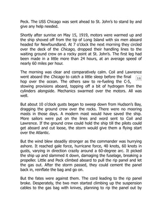16
Peck. The USS Chicago was sent ahead to St. John’s to stand by and
give any help needed.
Shortly after sunrise on May 15, 1919, motors were warmed up and
the ship shoved off from the tip of Long Island with six men aboard
headed for Newfoundland. At 7 o’clock the next morning they circled
over the deck of the Chicago, dropped their handling lines to the
waiting ground crew on a rocky point at St. John’s. The first leg had
been made in a little more than 24 hours, at an average speed of
nearly 60 miles per hour.
The morning was clear and comparatively calm. Coil and Lawrence
went aboard the Chicago to catch a little sleep before the final
hop over the ocean. The others saw to re-fueling the C-5,
stowing provisions aboard, topping off a bit of hydrogen from the
cylinders alongside. Mechanics swarmed over the motors. All was
well.
But about 10 o’clock gusts began to sweep down from Hudson’s Bay,
dragging the ground crew over the rocks. There were no mooring
masts in those days. A modern mast would have saved the ship.
More sailors were put on the lines and word sent to Coil and
Lawrence. If the ground crew could hold the ship till the pilots could
get aboard and cut loose, the storm would give them a flying start
over the Atlantic.
But the wind blew steadily stronger as the commander was hurrying
ashore. It reached gale force, hurricane force, 40 knots, 60 knots in
gusts, varying in direction crazily around a 60-degree arc. It picked
the ship up and slammed it down, damaging the fuselage, breaking a
propeller. Little and Peck climbed aboard to pull the rip panel and let
the gas out. After the storm passed, they could cement the panel
back in, reinflate the bag and go on.
But the fates were against them. The cord leading to the rip panel
broke. Desperately, the two men started climbing up the suspension
cables to the gas bag with knives, planning to rip the panel out by
 