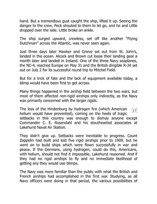 17
hand. But a tremendous gust caught the ship, lifted it up. Seeing the
danger to the crew, Peck shouted to them to let go, and he and Little
dropped over the side. Little broke an ankle.
The ship surged upward, crewless, set off like another “Flying
Dutchman” across the Atlantic, was never seen again.
Just three days later Hawker and Grieve set out from St. John’s,
landed in the ocean. Alcock and Brown cut loose their landing gear a
month later and landed in Ireland. One of the three Navy seaplanes,
the NC-4, reached Europe on May 31 and the British dirigible R-34 set
out on July 2 for its successful round trip to Mitchel Field.
But for a trick of fate and the lack of equipment available today, a
blimp would have been first to get across.
Many things happened in the airship field between the two wars, but
most of them affected non-rigid airships only indirectly, as the Navy
was primarily concerned with the larger rigids.
The loss of the Hindenburg by hydrogen fire (which American
helium would have prevented), coming on the heels of tragic
setbacks in this country was enough to dismay anyone except
Commander C. E. Rosendahl and his stouthearted associates at
Lakehurst Naval Air Station.
They didn’t give up. Setbacks were inevitable to progress. Count
Zeppelin had built and lost five rigid airships prior to 1909, but he
went on to build ships which were flown successfully in war and
peace. If the Germans, using hydrogen, could do this, Americans,
with helium, should not find it impossible, Lakehurst reasoned. And if
they had no rigid airships to fly and no immediate likelihood of
getting any they would use blimps.
The Navy was more familiar than the public with what the British and
French airships had accomplished in the first war. Studying, as all
Navy officers were doing in that period, the various possibilities of
 