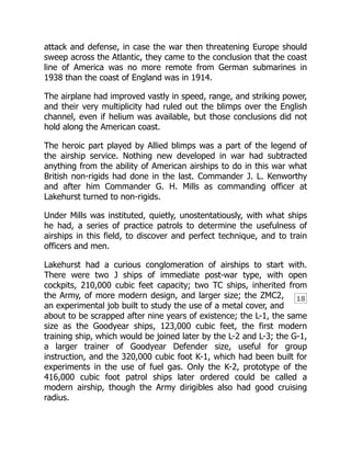 18
attack and defense, in case the war then threatening Europe should
sweep across the Atlantic, they came to the conclusion that the coast
line of America was no more remote from German submarines in
1938 than the coast of England was in 1914.
The airplane had improved vastly in speed, range, and striking power,
and their very multiplicity had ruled out the blimps over the English
channel, even if helium was available, but those conclusions did not
hold along the American coast.
The heroic part played by Allied blimps was a part of the legend of
the airship service. Nothing new developed in war had subtracted
anything from the ability of American airships to do in this war what
British non-rigids had done in the last. Commander J. L. Kenworthy
and after him Commander G. H. Mills as commanding officer at
Lakehurst turned to non-rigids.
Under Mills was instituted, quietly, unostentatiously, with what ships
he had, a series of practice patrols to determine the usefulness of
airships in this field, to discover and perfect technique, and to train
officers and men.
Lakehurst had a curious conglomeration of airships to start with.
There were two J ships of immediate post-war type, with open
cockpits, 210,000 cubic feet capacity; two TC ships, inherited from
the Army, of more modern design, and larger size; the ZMC2,
an experimental job built to study the use of a metal cover, and
about to be scrapped after nine years of existence; the L-1, the same
size as the Goodyear ships, 123,000 cubic feet, the first modern
training ship, which would be joined later by the L-2 and L-3; the G-1,
a larger trainer of Goodyear Defender size, useful for group
instruction, and the 320,000 cubic foot K-1, which had been built for
experiments in the use of fuel gas. Only the K-2, prototype of the
416,000 cubic foot patrol ships later ordered could be called a
modern airship, though the Army dirigibles also had good cruising
radius.
 