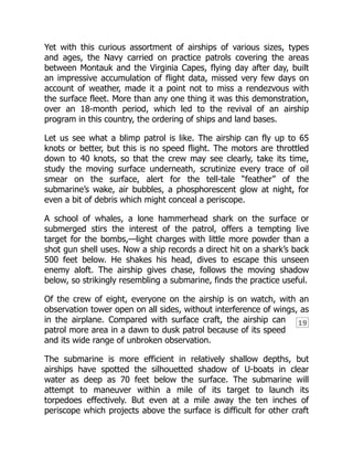 19
Yet with this curious assortment of airships of various sizes, types
and ages, the Navy carried on practice patrols covering the areas
between Montauk and the Virginia Capes, flying day after day, built
an impressive accumulation of flight data, missed very few days on
account of weather, made it a point not to miss a rendezvous with
the surface fleet. More than any one thing it was this demonstration,
over an 18-month period, which led to the revival of an airship
program in this country, the ordering of ships and land bases.
Let us see what a blimp patrol is like. The airship can fly up to 65
knots or better, but this is no speed flight. The motors are throttled
down to 40 knots, so that the crew may see clearly, take its time,
study the moving surface underneath, scrutinize every trace of oil
smear on the surface, alert for the tell-tale “feather” of the
submarine’s wake, air bubbles, a phosphorescent glow at night, for
even a bit of debris which might conceal a periscope.
A school of whales, a lone hammerhead shark on the surface or
submerged stirs the interest of the patrol, offers a tempting live
target for the bombs,—light charges with little more powder than a
shot gun shell uses. Now a ship records a direct hit on a shark’s back
500 feet below. He shakes his head, dives to escape this unseen
enemy aloft. The airship gives chase, follows the moving shadow
below, so strikingly resembling a submarine, finds the practice useful.
Of the crew of eight, everyone on the airship is on watch, with an
observation tower open on all sides, without interference of wings, as
in the airplane. Compared with surface craft, the airship can
patrol more area in a dawn to dusk patrol because of its speed
and its wide range of unbroken observation.
The submarine is more efficient in relatively shallow depths, but
airships have spotted the silhouetted shadow of U-boats in clear
water as deep as 70 feet below the surface. The submarine will
attempt to maneuver within a mile of its target to launch its
torpedoes effectively. But even at a mile away the ten inches of
periscope which projects above the surface is difficult for other craft
 