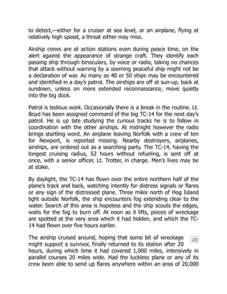 20
to detect,—either for a cruiser at sea level, or an airplane, flying at
relatively high speed, a threat either may miss.
Airship crews are at action stations even during peace time, on the
alert against the appearance of strange craft. They identify each
passing ship through binoculars, by voice or radio, taking no chances
that attack without warning by a seeming peaceful ship might not be
a declaration of war. As many as 40 or 50 ships may be encountered
and identified in a day’s patrol. The airships are off at sun-up, back at
sundown, unless on more extended reconnaissance, move quietly
into the big dock.
Patrol is tedious work. Occasionally there is a break in the routine. Lt.
Boyd has been assigned command of the big TC-14 for the next day’s
patrol. He is up late studying the curious tracks he is to follow in
coordination with the other airships. At midnight however the radio
brings startling word. An airplane leaving Norfolk with a crew of ten
for Newport, is reported missing. Nearby destroyers, airplanes,
airships, are ordered out as a searching party. The TC-14, having the
longest cruising radius, 52 hours without refueling, is sent off at
once, with a senior officer, Lt. Trotter, in charge. Men’s lives may be
at stake.
By daylight, the TC-14 has flown over the entire northern half of the
plane’s track and back, watching intently for distress signals or flares
or any sign of the distressed plane. Three miles north of Hog Island
light outside Norfolk, the ship encounters fog extending clear to the
water. Search of this area is hopeless and the ship scouts the edges,
waits for the fog to burn off. At noon as it lifts, pieces of wreckage
are spotted at the very area which it had hidden, and which the TC-
14 had flown over five hours earlier.
The airship cruised around, hoping that some bit of wreckage
might support a survivor, finally returned to its station after 20
hours, during which time it had covered 1,000 miles, intensively in
parallel courses 20 miles wide. Had the luckless plane or any of its
crew been able to send up flares anywhere within an area of 20,000
 