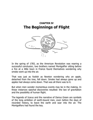 CHAPTER IV
The Beginnings of Flight
In the spring of 1783, as the American Revolution was nearing a
successful conclusion, two brothers named Montgolfier sitting before
a fire at a little town in France found themselves wondering why
smoke went up into the air.
That was just as foolish as Newton wondering why an apple,
detached from the tree, fell down. Smoke had always gone up and
apples had always come down. That was all there was to it.
But when men wonder momentous events may be in the making. In
these instances epochal discoveries resulted: the law of gravitation
and the possibility of human flight.
The legends of Icarus and the narrative of Darius Green are symbols
of the long ambition of earth-bound men, even before the days of
recorded history, to leave the earth and soar into the air. The
Montgolfiers had found the key.
 