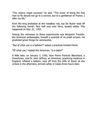 “The chance might succeed,” he said. “The honor of being the first
man to fly should not go to a convict, but to a gentleman of France. I
offer my life.”
Even the king protested at this needless risk, but De Rozier took off
the following month, flew half way over Paris, landed safely. This
happened on Nov. 21, 1783.
Among the witnesses to these experiments was Benjamin Franklin,
the American ambassador, himself a scientist of no small renown. He
predicted great things for aeronautics.
“But of what use is a balloon?” asked a practical-minded friend.
“Of what use,” replied the American, “is a baby?”
A little later, on January 7, 1785, Jean Pierre Francois Blanchard, a
Frenchman, and Dr. John Jeffries, an American, practicing medicine in
England, inflated a balloon, took off from the cliffs of Dover at one
o’clock in the afternoon, arrived safely in Calais three hours later.
 