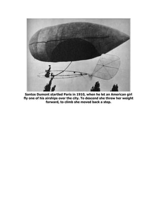 Santos Dumont startled Paris in 1910, when he let an American girl
fly one of his airships over the city. To descend she threw her weight
forward, to climb she moved back a step.
 