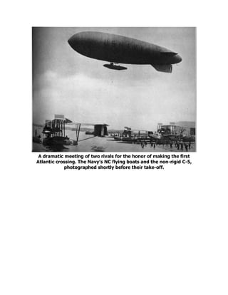 A dramatic meeting of two rivals for the honor of making the first
Atlantic crossing. The Navy’s NC flying boats and the non-rigid C-5,
photographed shortly before their take-off.
 