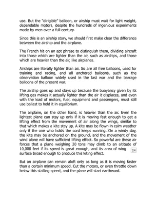24
use. But the “dirigible” balloon, or airship must wait for light weight,
dependable motors, despite the hundreds of ingenious experiments
made by men over a full century.
Since this is an airship story, we should first make clear the difference
between the airship and the airplane.
The French hit on an apt phrase to distinguish them, dividing aircraft
into those which are lighter than the air, such as airships, and those
which are heavier than the air, like airplanes.
Airships are literally lighter than air. So are all free balloons, used for
training and racing, and all anchored balloons, such as the
observation balloon widely used in the last war and the barrage
balloons of the present war.
The airship goes up and stays up because the buoyancy given by its
lifting gas makes it actually lighter than the air it displaces, and even
with the load of motors, fuel, equipment and passengers, must still
use ballast to hold it in equilibrium.
The airplane, on the other hand, is heavier than the air. Even the
lightest plane can stay up only if it is moving fast enough to get a
lifting effect from the movement of air along the wings, similar to
that which makes a kite stay up. A kite may be flown in calm weather
only if the one who holds the cord keeps running. On a windy day,
the kite may be anchored on the ground, and the movement of the
wind alone will have sufficient lifting effect. So powerful are these air
forces that a plane weighing 20 tons may climb to an altitude of
10,000 feet if its speed is great enough, and its area of wing
surface broad enough to produce this kiting effect.
But an airplane can remain aloft only as long as it is moving faster
than a certain minimum speed. Cut the motors, or even throttle down
below this stalling speed, and the plane will start earthward.
 