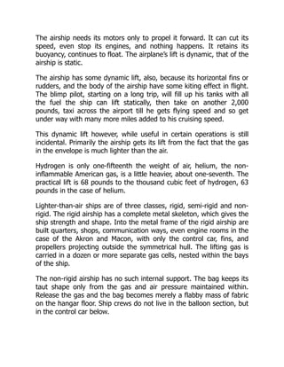 The airship needs its motors only to propel it forward. It can cut its
speed, even stop its engines, and nothing happens. It retains its
buoyancy, continues to float. The airplane’s lift is dynamic, that of the
airship is static.
The airship has some dynamic lift, also, because its horizontal fins or
rudders, and the body of the airship have some kiting effect in flight.
The blimp pilot, starting on a long trip, will fill up his tanks with all
the fuel the ship can lift statically, then take on another 2,000
pounds, taxi across the airport till he gets flying speed and so get
under way with many more miles added to his cruising speed.
This dynamic lift however, while useful in certain operations is still
incidental. Primarily the airship gets its lift from the fact that the gas
in the envelope is much lighter than the air.
Hydrogen is only one-fifteenth the weight of air, helium, the non-
inflammable American gas, is a little heavier, about one-seventh. The
practical lift is 68 pounds to the thousand cubic feet of hydrogen, 63
pounds in the case of helium.
Lighter-than-air ships are of three classes, rigid, semi-rigid and non-
rigid. The rigid airship has a complete metal skeleton, which gives the
ship strength and shape. Into the metal frame of the rigid airship are
built quarters, shops, communication ways, even engine rooms in the
case of the Akron and Macon, with only the control car, fins, and
propellers projecting outside the symmetrical hull. The lifting gas is
carried in a dozen or more separate gas cells, nested within the bays
of the ship.
The non-rigid airship has no such internal support. The bag keeps its
taut shape only from the gas and air pressure maintained within.
Release the gas and the bag becomes merely a flabby mass of fabric
on the hangar floor. Ship crews do not live in the balloon section, but
in the control car below.
 