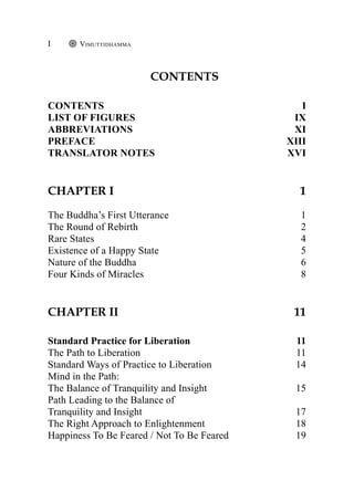 Contents
Contents I
list of figures IX
abbreviations XI
preface XIII
translator notes XVI
Chapter I 1
The Buddha’s First Utterance 1
The Round of Rebirth 2
Rare States 4
Existence of a Happy State 5
Nature of the Buddha 6
Four Kinds of Miracles 8
CHAPTER II 11
Standard Practice for Liberation 11
The Path to Liberation 11
Standard Ways of Practice to Liberation 14
Mind in the Path:
The Balance of Tranquility and Insight 15
Path Leading to the Balance of
Tranquility and Insight 17
The Right Approach to Enlightenment 18
Happiness To Be Feared / Not To Be Feared 19
Vimuttidhamma
I
 
