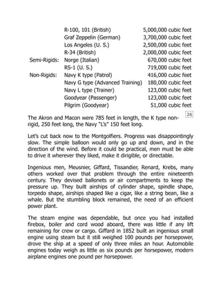 26
R-100, 101 (British) 5,000,000 cubic feet
Graf Zeppelin (German) 3,700,000 cubic feet
Los Angeles (U. S.) 2,500,000 cubic feet
R-34 (British) 2,000,000 cubic feet
Semi-Rigids: Norge (Italian) 670,000 cubic feet
RS-1 (U. S.) 719,000 cubic feet
Non-Rigids: Navy K type (Patrol) 416,000 cubic feet
Navy G type (Advanced Training) 180,000 cubic feet
Navy L type (Trainer) 123,000 cubic feet
Goodyear (Passenger) 123,000 cubic feet
Pilgrim (Goodyear) 51,000 cubic feet
The Akron and Macon were 785 feet in length, the K type non-
rigid, 250 feet long, the Navy “L’s” 150 feet long.
Let’s cut back now to the Montgolfiers. Progress was disappointingly
slow. The simple balloon would only go up and down, and in the
direction of the wind. Before it could be practical, men must be able
to drive it wherever they liked, make it dirigible, or directable.
Ingenious men, Meusnier, Giffard, Tissandier, Renard, Krebs, many
others worked over that problem through the entire nineteenth
century. They devised ballonets or air compartments to keep the
pressure up. They built airships of cylinder shape, spindle shape,
torpedo shape, airships shaped like a cigar, like a string bean, like a
whale. But the stumbling block remained, the need of an efficient
power plant.
The steam engine was dependable, but once you had installed
firebox, boiler and cord wood aboard, there was little if any lift
remaining for crew or cargo. Giffard in 1852 built an ingenious small
engine using steam but it still weighed 100 pounds per horsepower,
drove the ship at a speed of only three miles an hour. Automobile
engines today weigh as little as six pounds per horsepower, modern
airplane engines one pound per horsepower.
 