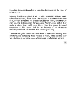 28
important the great Zeppelins at Lake Constance droned the news of
a new epoch.
A young American engineer, P. W. Litchfield, attended the Paris meet,
saw these wonders, made notes. He stopped in Scotland on his way
back, bought a machine for spreading rubber on fabric, hired the two
men tending it (those men, Ferguson and Aikman, were still at their
posts in Akron thirty odd years later), hired two young technical
graduates on his return, tied in the fortunes of his struggling
company with what he believed was a coming industry.
The next five years would see the nations of the world bending their
efforts toward perfecting these vehicles of flight,—little realizing they
were building a combat weapon which would revolutionize warfare.
 