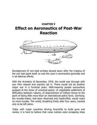 CHAPTER V
Effect on Aeronautics of Post-War
Reaction
Development of non-rigid airships slowed down after the impetus of
the war had spent itself, as was the case in aeronautics generally and
in all defense efforts.
With the Armistice of November, 1918, the world was through with
war. Men relaxed and reaction set in. There would not be another
major war in a hundred years. Well-meaning people everywhere
grasped at the straw of universal peace, of negotiated settlement of
difficulties between nations, of disarmament of military forces to the
point of being little more than an international police force. Germany,
the trouble-maker, had been disarmed and handcuffed, would make
no more trouble. The world, breathing freely after four years, wanted
only to be left alone.
Today with major countries striving feverishly to build guns and
navies, it is hard to believe that naïve nations were scrapping ships
 