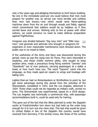 29
only a few years ago and pledging themselves to limit future building.
No one in the immediate post-war era could believe that men must
prepare for another war, an all-out war more terrible and ruthless
than men had known,—one which would send flame-spitting
machines down from the air and through woods and fields, against
which conventional foot soldiers would be as helpless as if they
carried bows and arrows. Wishing only to live at peace with other
nations, we could conceive no need to make defense preparation
against frightfulness.
Congress was divided between “big navy men” and “little navy
men,” and generals and admirals who brought in programs for
expansion or even reasonable maintenance were shouted down. The
public was in no mood to listen.
If the usefulness of the Army and Navy was discounted during this
period, more so was the rising new Air Force. Few were interested in
airplanes, and these chiefly wartime pilots, who sought to keep
aviation alive, made a precarious living flying wartime “Jennies” and
“Standards” out of cow pastures, carrying passengers at a dollar a
head, or how much have you. The word “haywire” came into the
language, as they made open-air repairs to wings and fuselage with
baling wire.
Lighter-than-air had no Rickenbackers or Richthofens to point to, but
got some advantage during this period from the activities of the
Shenandoah, completed in 1923, and the Los Angeles, delivered in
1924. These ships could not be regarded as military craft, carried no
arms. The Shenandoah was experimental, based on a 1916 design.
The Los Angeles was technically a commercial ship, with passenger
accommodations built in, could be used only for training.
This grew out of the fact that the Allies planned to order the Zeppelin
works at Friedrichshafen torn down but had held up the order long
enough for it to turn out one more ship. This last ship would be given
to United States in lieu of the Zeppelin this country would have
received from Germany, if the airship crews, like those of the surface
 