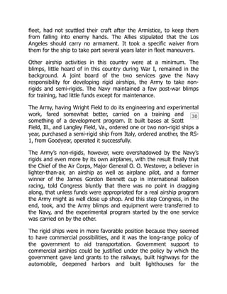 30
fleet, had not scuttled their craft after the Armistice, to keep them
from falling into enemy hands. The Allies stipulated that the Los
Angeles should carry no armament. It took a specific waiver from
them for the ship to take part several years later in fleet maneuvers.
Other airship activities in this country were at a minimum. The
blimps, little heard of in this country during War I, remained in the
background. A joint board of the two services gave the Navy
responsibility for developing rigid airships, the Army to take non-
rigids and semi-rigids. The Navy maintained a few post-war blimps
for training, had little funds except for maintenance.
The Army, having Wright Field to do its engineering and experimental
work, fared somewhat better, carried on a training and
something of a development program. It built bases at Scott
Field, Ill., and Langley Field, Va., ordered one or two non-rigid ships a
year, purchased a semi-rigid ship from Italy, ordered another, the RS-
1, from Goodyear, operated it successfully.
The Army’s non-rigids, however, were overshadowed by the Navy’s
rigids and even more by its own airplanes, with the result finally that
the Chief of the Air Corps, Major General O. O. Westover, a believer in
lighter-than-air, an airship as well as airplane pilot, and a former
winner of the James Gordon Bennett cup in international balloon
racing, told Congress bluntly that there was no point in dragging
along, that unless funds were appropriated for a real airship program
the Army might as well close up shop. And this step Congress, in the
end, took, and the Army blimps and equipment were transferred to
the Navy, and the experimental program started by the one service
was carried on by the other.
The rigid ships were in more favorable position because they seemed
to have commercial possibilities, and it was the long-range policy of
the government to aid transportation. Government support to
commercial airships could be justified under the policy by which the
government gave land grants to the railways, built highways for the
automobile, deepened harbors and built lighthouses for the
 