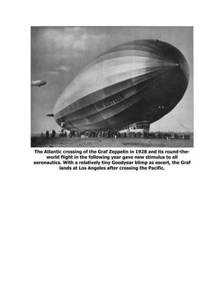 The Atlantic crossing of the Graf Zeppelin in 1928 and its round-the-
world flight in the following year gave new stimulus to all
aeronautics. With a relatively tiny Goodyear blimp as escort, the Graf
lands at Los Angeles after crossing the Pacific.
 