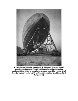 At Lakehurst the Graf tries out the “Iron Horse,” the U.S. Navy’s
mobile mooring mast, finds it highly useful, utilized masting
equipment thereafter to compile an unusual record for regularity of
departures, even under highly unfavorable weather conditions. (U. S.
Navy photo)
 