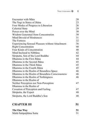 Encounter with Māra 20
The Yogi in States of Jhāna 23
Four Modes of Progress to Liberation 26
Celestial State 29
Power over the Mind 30
Wisdom Generated from Concentration 30
Mind Devoid of Hindrances 31
The Fortress 32
Experiencing Sensual Pleasure without Attachment 36
Right Concentration 40
Four Kinds of Concentration 40
Mind Inclined to Nibbāna 42
Sāriputta, Son of the Lord Buddha 44
Dhamma in the First Jhāna 44
Dhamma in the Second Jhāna 45
Dhamma in the Third Jhāna 45
Dhamma in the Fourth Jhāna 45
Dhamma in the Realm of Boundless Space 46
Dhamma in the Realm of Boundless Consciousness 46
Dhamma in the Realm of Nothingness 46
Dhamma in the Realm of
Neither Perception nor Non-Perception 47
Dhamma in the Realm of
Cessation of Perception and Feeling 47
Sāriputta, the Expert 48
Sāriputta, the Lord Buddha’s Son 48
CHAPTER III 51
The One Way 51
Mahā Satipaṭṭhāna Sutta 51
Vimuttidhamma II
 
