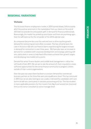 15
REGIONAL VARIATIONS
Victoria
The Victorian finance employment market in 2014 started slowly. Unfortunately,
all of the positive sentiment in the marketplace from our clients at the end of
2013 did not provide the anticipated uplift in demand for finance professionals.
Reassuringly, the market has picked up post-Easter and there are promising signs
that this will continue for the remainder of the 2014 calendar year.
As companies become less cost-focused and start to drive top line growth,
demand for contracting services often increases. This has certainly been the
case in Victoria in Q2 with our finance teams experiencing the largest increase
in demand for contractors in over three years. We have also seen an increase in
demand for candidates with corporate development and strategic planning skill-
sets, particularly in areas to help head office teams achieve their growth targets
and developing new-market entry points.
Demand for senior finance leaders and middle level management is still at the
soft levels of late 2013. We are yet to see the amount of churn required to create
sufficient opportunities for the senior finance community to progress careers
outside of their current organisations.
Over the past two years there has been a constant demand for commercial
business partners at the three-five year post-qualification level. This has continued
in 2014, but we are also starting to see a spike in demand for candidates with core
technical skill-sets, particularly in statutory accounting and tax. This has resulted
in more applicable positions for first movers from Big 4 and second tier chartered
firms at the senior consultant to senior manager level.
FINANCE
 