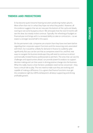 17
FINANCE
TRENDS AND PREDICTIONS
It has become quite tiresome hearing recruiters predicting market upturns.
More often than not it is what they hope not what they predict. However, all
the evidence suggests that we are now past the bottom of the cycle and slowly
starting to see some buoyancy return. We anticipate that the next 6 months will
see this slow, but steady incline continue. Typically, the refreshing of budgets at
financial year end brings with it a renewed ability to take on contractors – so we
expect a stronger second half in this space.
On the permanent side, companies are smarter than they have ever been before
regarding their corporate support functions and the resourcing costs associated
with them. So it would be unlikely for demand in finance to suddenly spike
significantly. But you can be sure that as companies search for, and find, new
ways to navigate the business landscape they will need to continue to attract
commercially minded finance professionals to aid them. The ones that can see the
challenges and opportunities ahead, can provide powerful analytics to support
decision making and can then assist in driving positive change into the business.
What this really means is that the best candidates need not be concerned – they
have a critical role to play. The rest need to make sure they are evolving and
capable of making a difference. It is a given that finance functions must get
the compliance right but 2014 and beyond is all about supporting and driving
profitable growth.
 