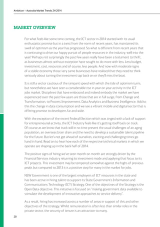 Ambition – Australia Market Trends 2H 2014
20
MARKET OVERVIEW
For what feels like some time coming, the ICT sector in 2014 started with its usual
enthusiastic promise but in a twist from the norm of recent years, has maintained its
swell of optimism as the year has progressed. So what is different from recent years that
is continuing to drive our happy pursuit of people resources in the industry, well into the
year? Perhaps not surprisingly the past few years really have been a testament to thrift,
as businesses almost without exception have sought to do more with less. Less budget,
investment, cost, resources and of course, less people. And now with moderate signs
of a stable economy those very same businesses have realised that they need to think
seriously about turning the investment tap back on or they’ll miss the boat.
It is still a sector cautious of the rampant speed with which the tide of optimism turns,
but nonetheless we have seen a considerable rise in year on year activity in the ICT
jobs market. Disciplines that have embraced and indeed embody the market we have
experienced over the past few years are those that are in full surge, from Change and
Transformation, to Process Improvement, Data Analytics and Business Intelligence. Add to
this the change in data consumption and we see a vibrant mobile and digital sector that is
offering promise to developers far and wide.
With the exception of the recent Federal Election which was tinged with a lack of support
for entrepreneurial activity, the ICT Industry feels like it’s getting itself back on track.
Of course as we know that track will in no time present the usual challenges of an aging
population, an overseas brain drain and the need to develop a sustainable talent pipeline
for the future. But let’s not get ahead of ourselves, exciting and challenging times go
hand in hand. Read on to hear how each of the respective technical markets in which we
operate are shaping up in the back half of 2014.
The positive signs of hiring we’ve seen month on month are strongly driven by the
Financial Services industry returning to investment mode and applying that focus to its
ICT projects. This investment may be tempered somewhat against the highs of previous
peaks but compared to 2013 it is a positive step for many in the market for jobs.
NSW Government is one of the largest employers of ICT resources in the state and
has been active in hiring talent to support its State Government’s Information and
Communications Technology (ICT) Strategy. One of the objectives of the Strategy is the
Open Data objective. This initiative is focused on “making government data available to
stimulate the development of innovative approaches to service delivery”.
As a result, hiring has increased across a number of areas in support of this and other
objectives of the strategy. Whilst remuneration is often less than similar roles in the
private sector, the security of tenure is an attraction to many.
 