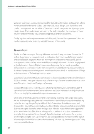 Ambition – Australia Market Trends 2H 2014
22
Victorian businesses continue the demand for digital transformation professionals, which
mirrors the demand in other states. User interface, visual design, user experience and
product management are just a few of the areas in which companies are fighting to gain
market share. That market share gain rests in the ability to deliver the provision of more
intuitive and user friendly ways of accessing product and services online.
Finally, big data and analytics continue to hold steady demand for experienced talent as
medium size enterprise begins to unlock the power of their data.
Queensland
Similar to NSW, a resurgent Banking  Finance sector is driving increased demand for IT
skills in Queensland as companies look to embark on their next round of modernisation
and consolidation programs. Many are moving from cost control measures to growth
strategies and often the key is customer loyalty through improved customer engagement
and collaboration. As such Digital channels are becoming the key battle ground as
companies look to emulate results from the Commonwealth Bank in particular who have
achieved impressive customer growth and increased profitability as a direct result of large
scale investment in Technology in recent years.
Queensland Government has also contributed to this increased demand with estimates of
400+ IT contract hires year to date. Most of this hiring is focused on critical services such
as in Education, Health and Emergency Services.
Increased hiring in these two industries is helping significantly re-balance the supply 
demand of candidates in the local market which was badly needed after lengthy periods
of cost cutting by the previously buoyant resources sector.
While a lot of the high volume demand we are seeing is coming from larger corporates,
we are also noticing a resurgent start-up community particularly with companies looking
to be the next big thing in Digital  Cloud. Both Queensland State Government and
Brisbane City Council have recently launched their Digital Strategies to help promote SEQ
as a vibrant digital economy. Their strategic plan includes investment in and support for
an increased number of local firms selling products and services online, improvements
in productivity growth achieved through digital technology, and support for a number
promising local digital start-up companies. So we expect to see more demand for digital
and cloud professionals and look forward to seeing the next big technology success story
to come out of Brisbane.
 
